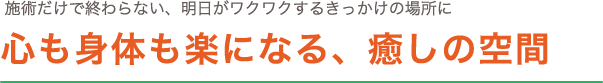 施術だけで終わらない、明日がワクワクするきっかけの場所に。心も身体も楽になる、癒しの空間